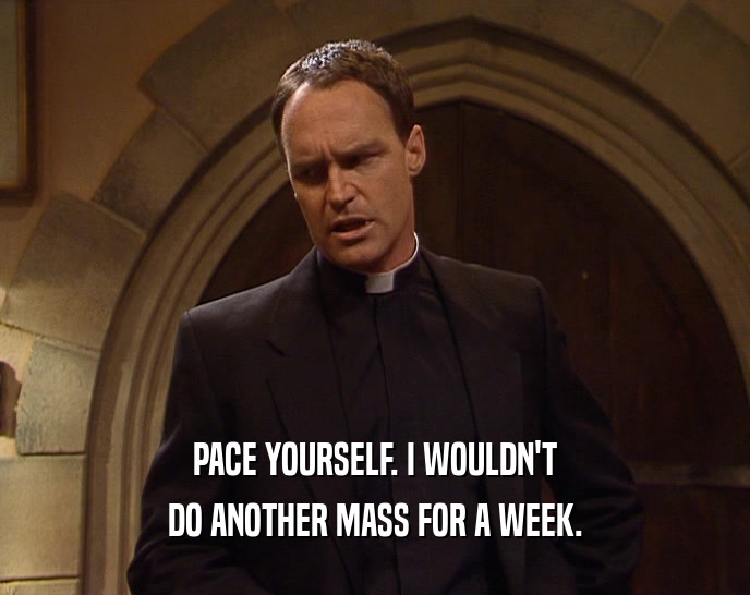 PACE YOURSELF. I WOULDN'T DO ANOTHER MASS FOR A WEEK. 