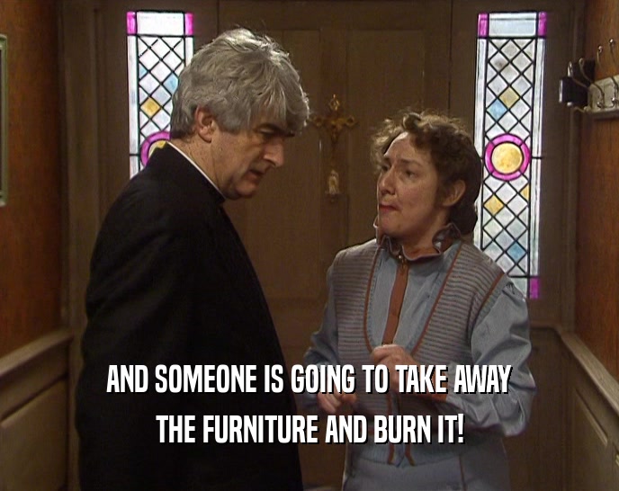 AND SOMEONE IS GOING TO TAKE AWAY THE FURNITURE AND BURN IT! 