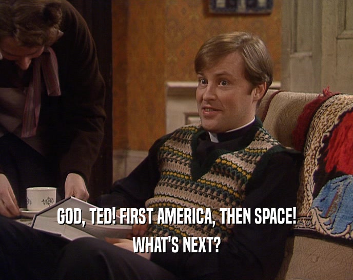 GOD, TED! FIRST AMERICA, THEN SPACE! WHAT'S NEXT? 