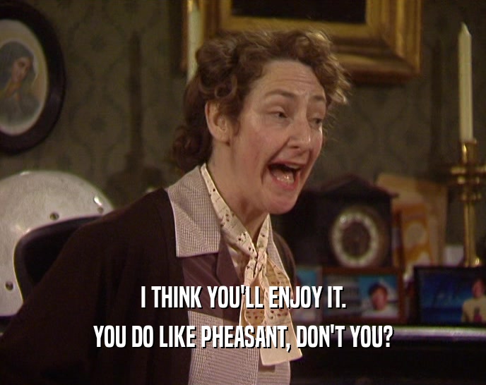 I THINK YOU'LL ENJOY IT. YOU DO LIKE PHEASANT, DON'T YOU? 