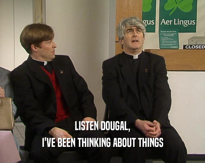LISTEN DOUGAL,
 I'VE BEEN THINKING ABOUT THINGS
 