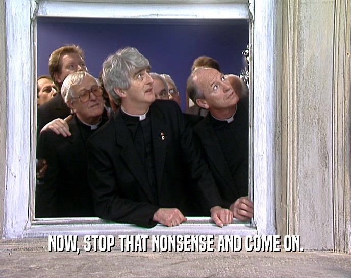 NOW, STOP THAT NONSENSE AND COME ON.  
