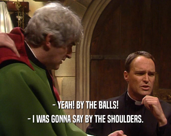 - YEAH! BY THE BALLS!
 - I WAS GONNA SAY BY THE SHOULDERS.
 