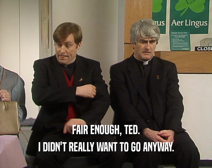 FAIR ENOUGH, TED.
 I DIDN'T REALLY WANT TO GO ANYWAY.
 