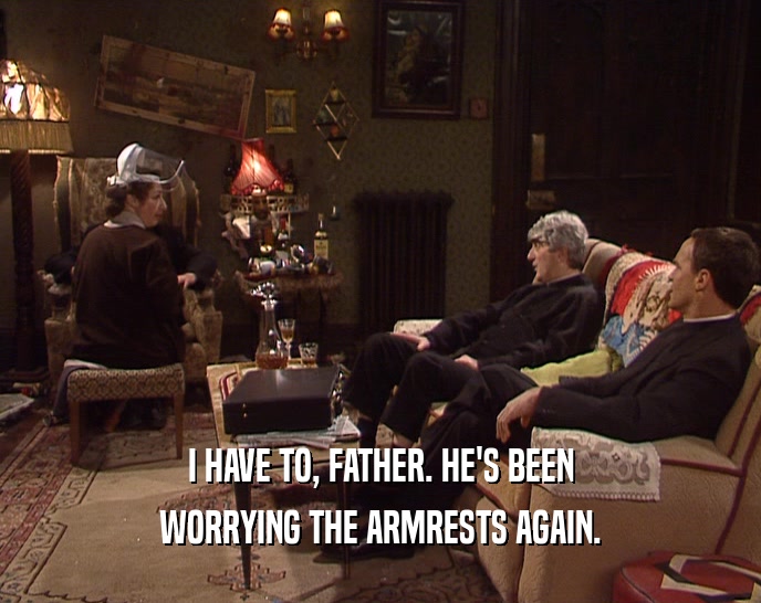 I HAVE TO, FATHER. HE'S BEEN WORRYING THE ARMRESTS AGAIN. 
