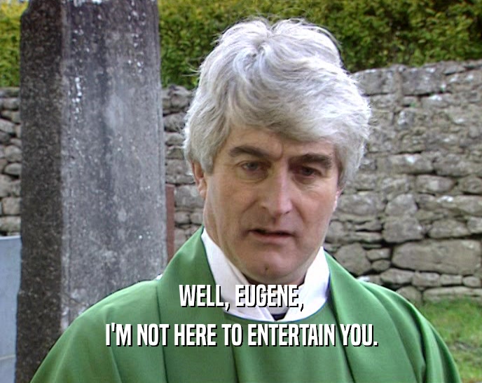 WELL, EUGENE, I'M NOT HERE TO ENTERTAIN YOU. 