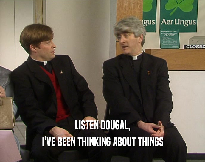 LISTEN DOUGAL,
 I'VE BEEN THINKING ABOUT THINGS
 