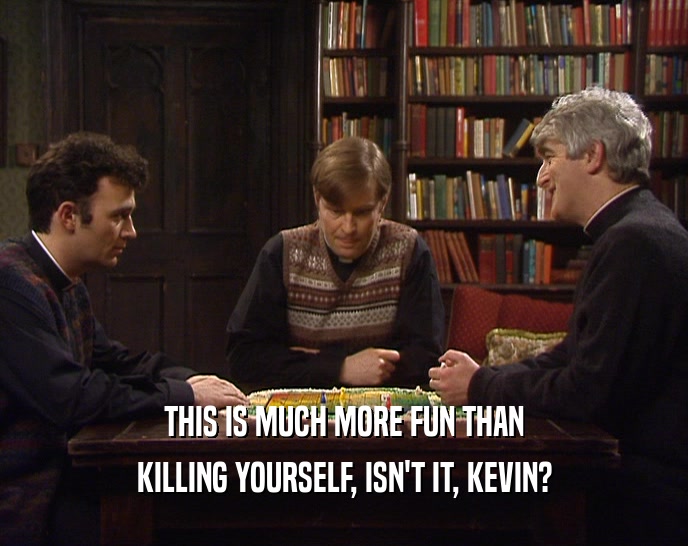 THIS IS MUCH MORE FUN THAN KILLING YOURSELF, ISN'T IT, KEVIN? 