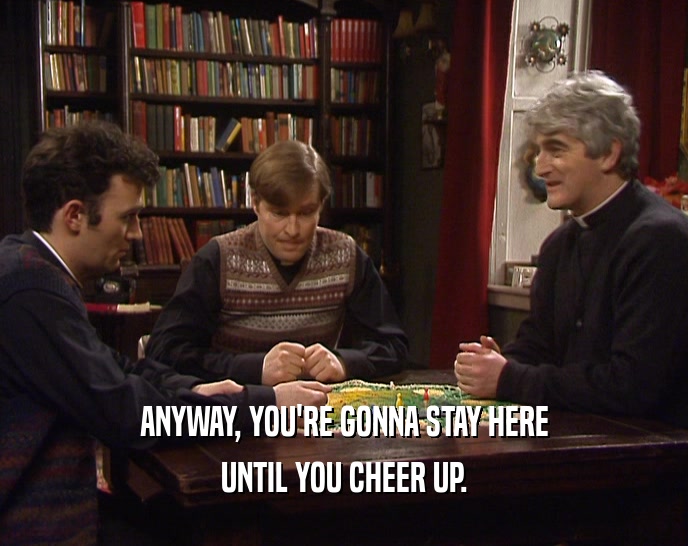 ANYWAY, YOU'RE GONNA STAY HERE UNTIL YOU CHEER UP. 