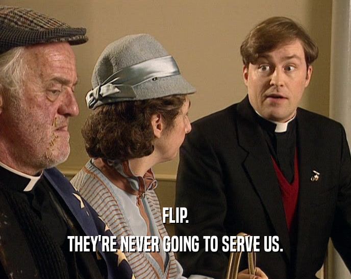 FLIP. THEY'RE NEVER GOING TO SERVE US. 