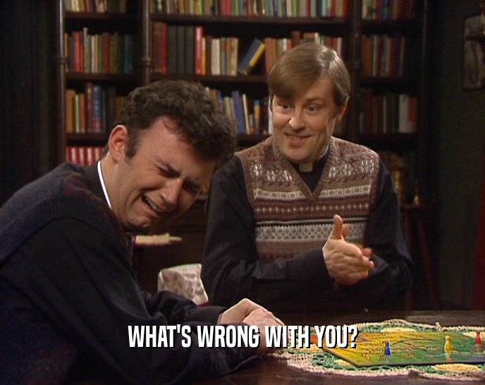 WHAT'S WRONG WITH YOU?  