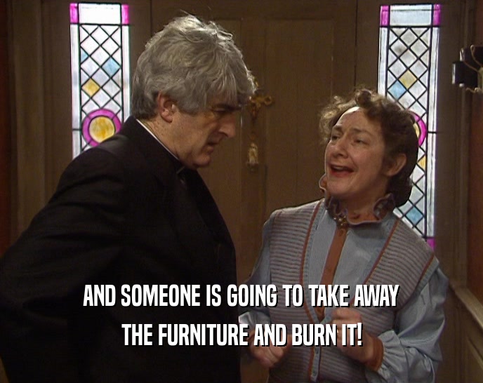 AND SOMEONE IS GOING TO TAKE AWAY THE FURNITURE AND BURN IT! 