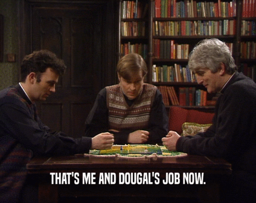 THAT'S ME AND DOUGAL'S JOB NOW.
  