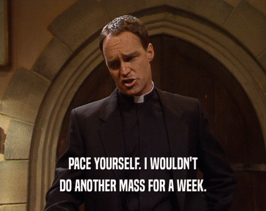 PACE YOURSELF. I WOULDN'T DO ANOTHER MASS FOR A WEEK. 
