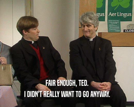 FAIR ENOUGH, TED. I DIDN'T REALLY WANT TO GO ANYWAY. 