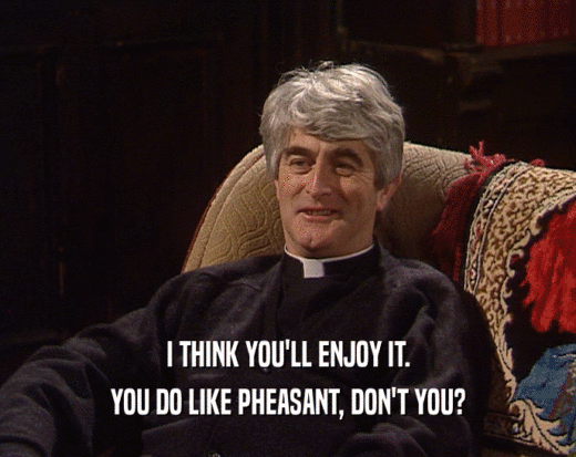 I THINK YOU'LL ENJOY IT. YOU DO LIKE PHEASANT, DON'T YOU? 