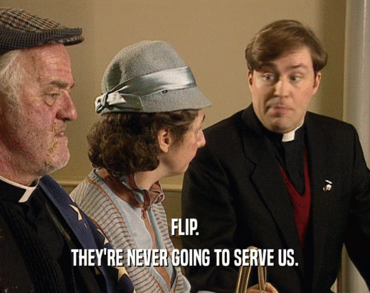 FLIP. THEY'RE NEVER GOING TO SERVE US. 