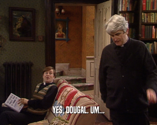 YES, DOUGAL. UM...  