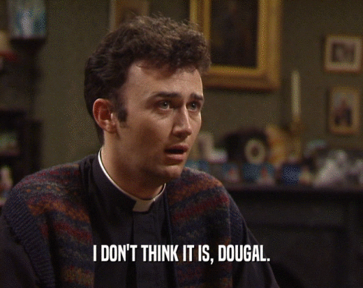 I DON'T THINK IT IS, DOUGAL.
  