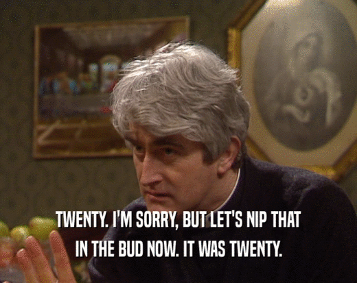 TWENTY. I'M SORRY, BUT LET'S NIP THAT IN THE BUD NOW. IT WAS TWENTY. 