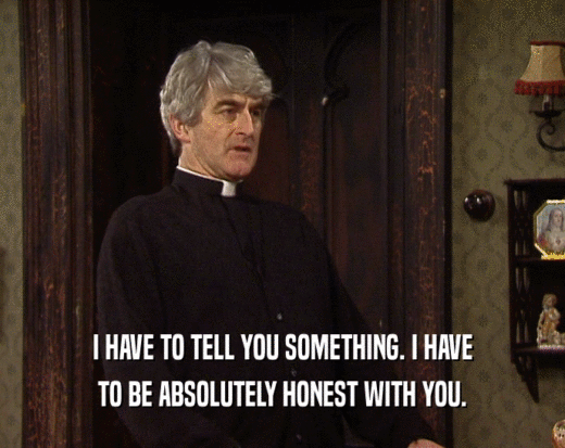I HAVE TO TELL YOU SOMETHING. I HAVE TO BE ABSOLUTELY HONEST WITH YOU. 