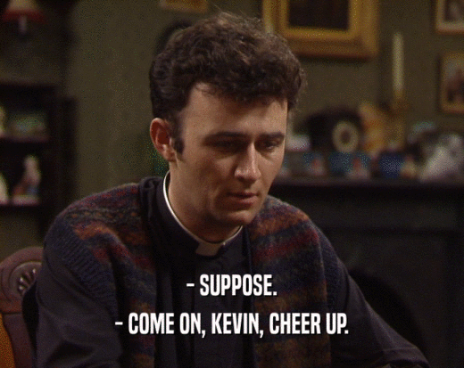 - SUPPOSE.
 - COME ON, KEVIN, CHEER UP.
 