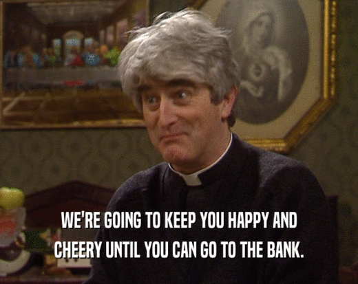 WE'RE GOING TO KEEP YOU HAPPY AND
 CHEERY UNTIL YOU CAN GO TO THE BANK.
 