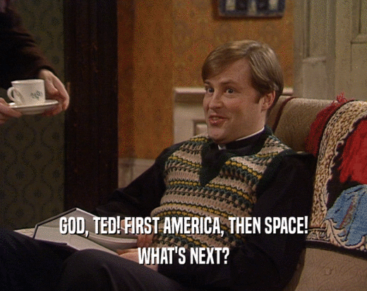 GOD, TED! FIRST AMERICA, THEN SPACE! WHAT'S NEXT? 