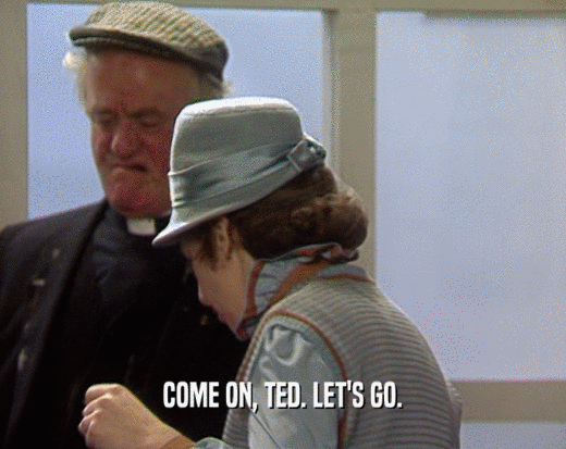 COME ON, TED. LET'S GO.
  