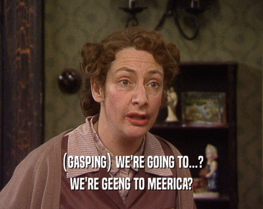 (GASPING) WE'RE GOING TO...? WE'RE GEENG TO MEERICA? 