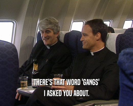 THERE'S THAT WORD 'GANGS' I ASKED YOU ABOUT. 
