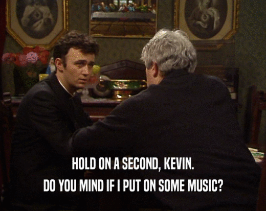 HOLD ON A SECOND, KEVIN.
 DO YOU MIND IF I PUT ON SOME MUSIC?
 