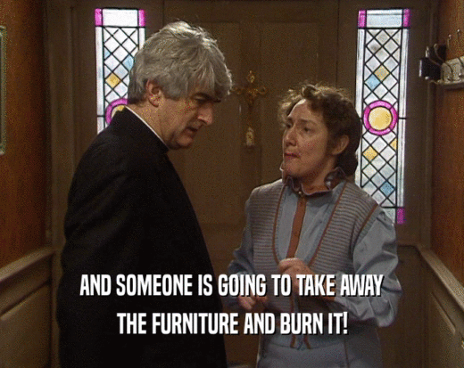 AND SOMEONE IS GOING TO TAKE AWAY
 THE FURNITURE AND BURN IT!
 