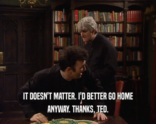 IT DOESN'T MATTER. I'D BETTER GO HOME
 ANYWAY. THANKS, TED.
 