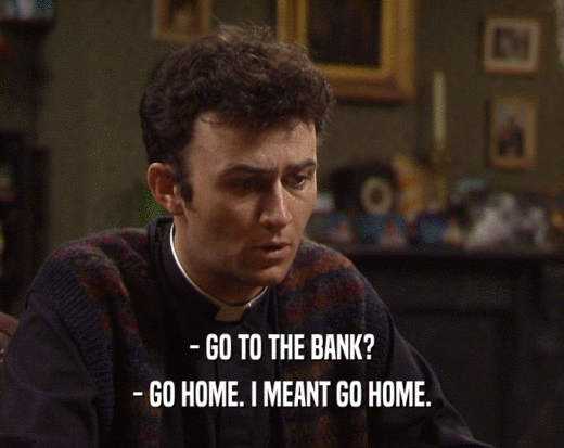 - GO TO THE BANK?
 - GO HOME. I MEANT GO HOME.
 