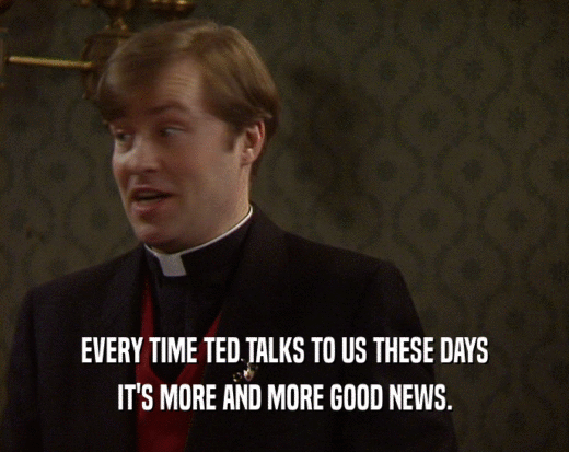 EVERY TIME TED TALKS TO US THESE DAYS IT'S MORE AND MORE GOOD NEWS. 
