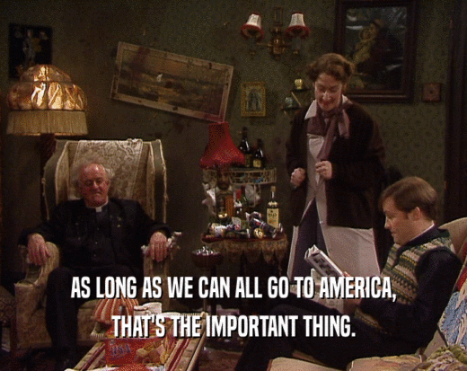 AS LONG AS WE CAN ALL GO TO AMERICA, THAT'S THE IMPORTANT THING. 