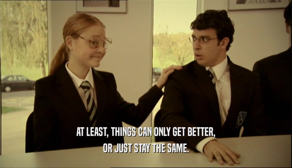 AT LEAST, THINGS CAN ONLY GET BETTER, OR JUST STAY THE SAME. 