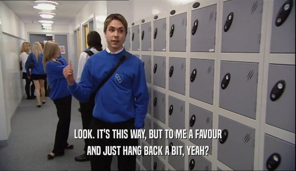 LOOK. IT'S THIS WAY, BUT TO ME A FAVOUR AND JUST HANG BACK A BIT, YEAH? 