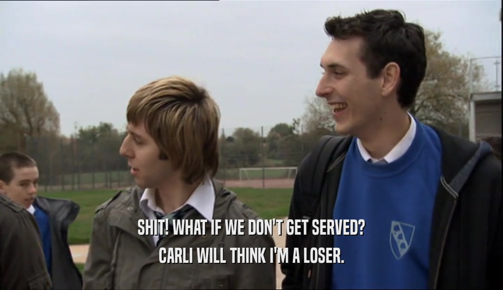 SHIT! WHAT IF WE DON'T GET SERVED? CARLI WILL THINK I'M A LOSER. 