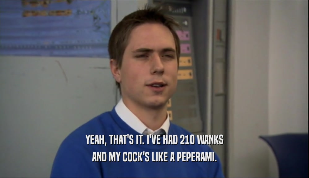 YEAH, THAT'S IT. I'VE HAD 210 WANKS
 AND MY COCK'S LIKE A PEPERAMI.
 