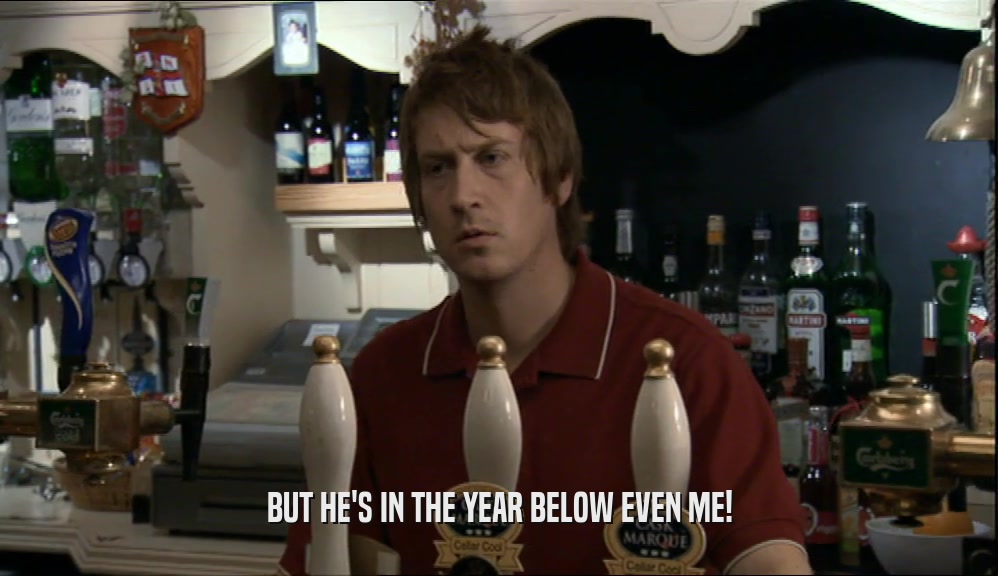BUT HE'S IN THE YEAR BELOW EVEN ME!  
