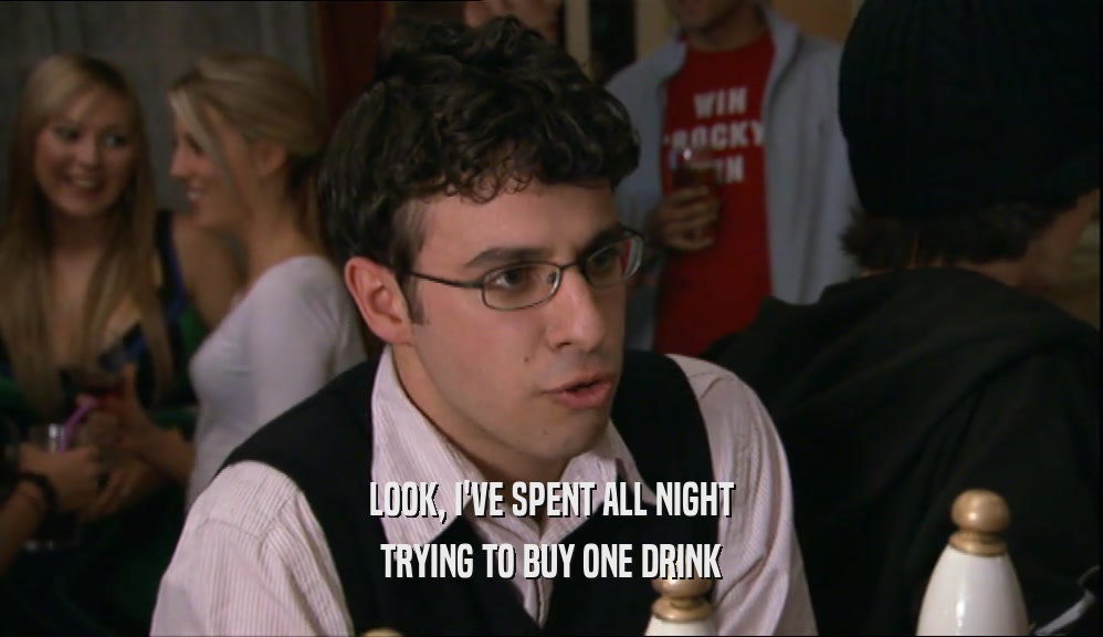 LOOK, I'VE SPENT ALL NIGHT
 TRYING TO BUY ONE DRINK
 