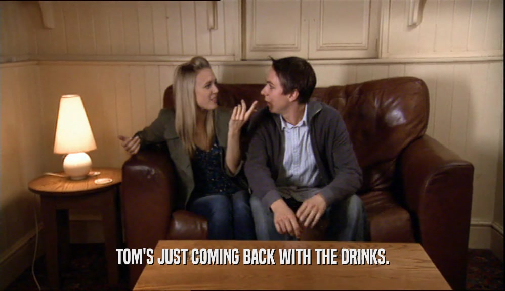 TOM'S JUST COMING BACK WITH THE DRINKS.  
