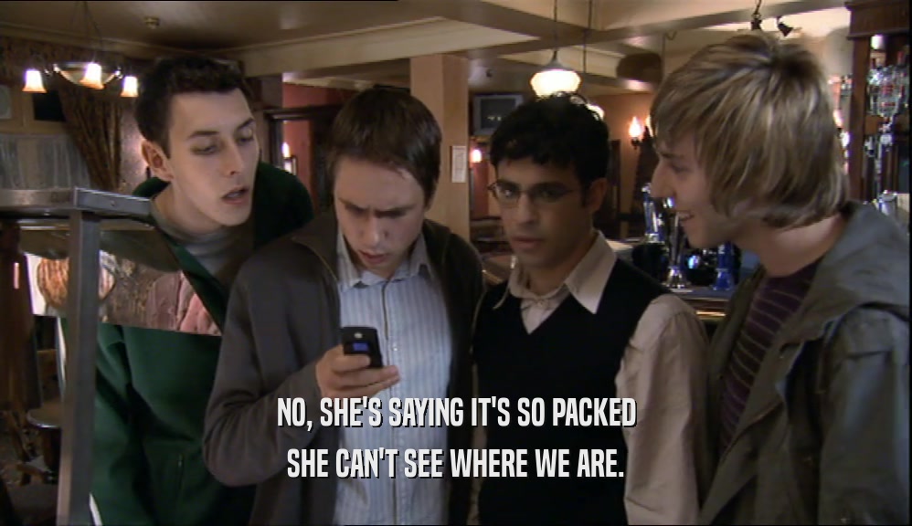 NO, SHE'S SAYING IT'S SO PACKED SHE CAN'T SEE WHERE WE ARE. 