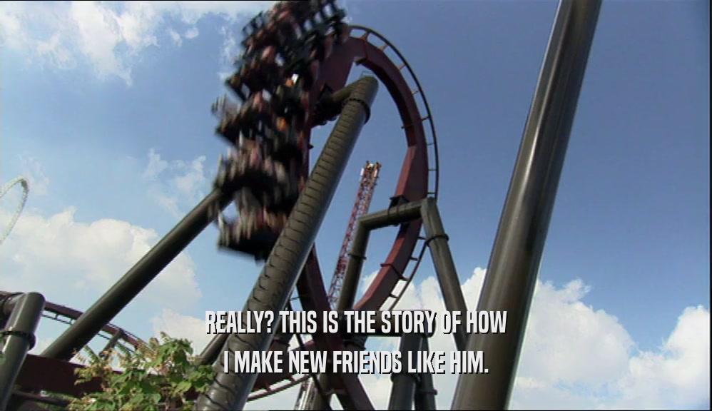 REALLY? THIS IS THE STORY OF HOW I MAKE NEW FRIENDS LIKE HIM. 