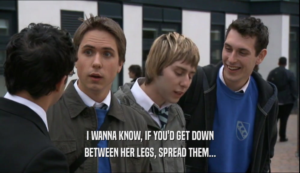 I WANNA KNOW, IF YOU'D GET DOWN BETWEEN HER LEGS, SPREAD THEM... 