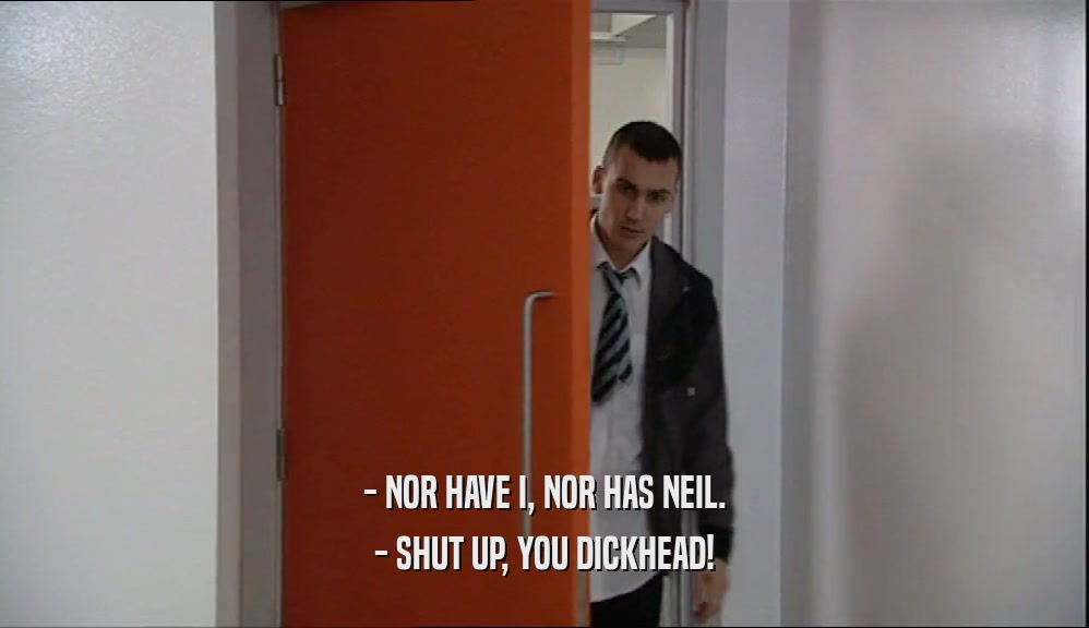 - NOR HAVE I, NOR HAS NEIL.
 - SHUT UP, YOU DICKHEAD!
 