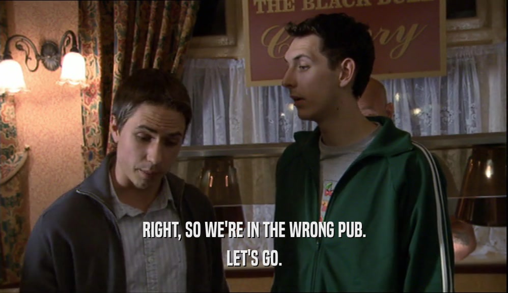 RIGHT, SO WE'RE IN THE WRONG PUB. LET'S GO. 