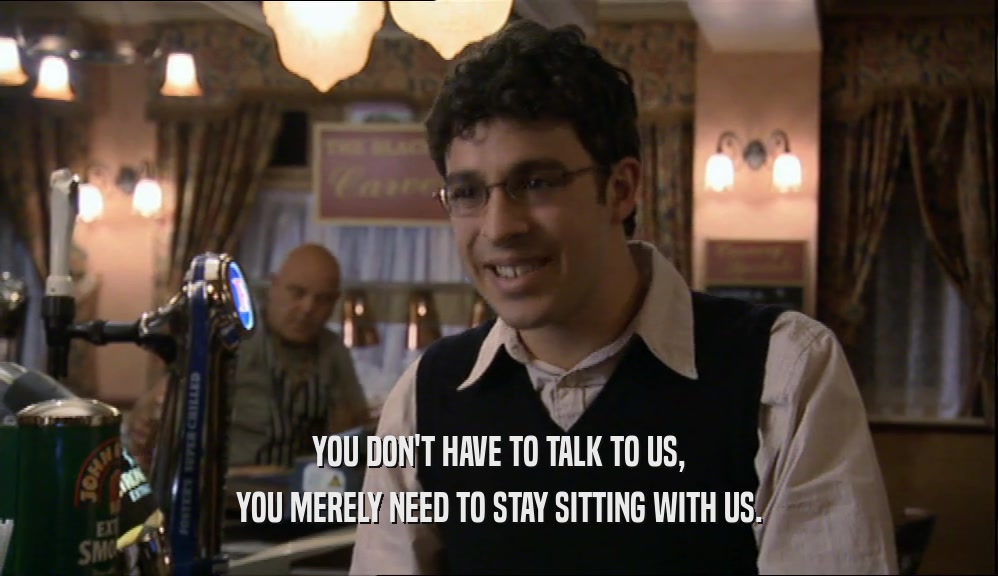 YOU DON'T HAVE TO TALK TO US, YOU MERELY NEED TO STAY SITTING WITH US. 